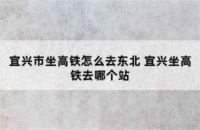 宜兴市坐高铁怎么去东北 宜兴坐高铁去哪个站